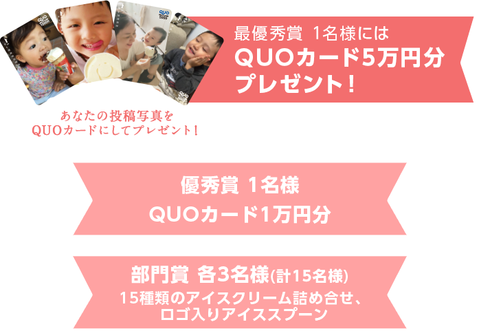 最優秀賞にはQUOカード5万円分プレゼント！ 優秀賞 1名様／QUOカード1万円分<br>
部門賞 各3名様(計15名様)／15種類のアイスクリーム詰め合せ＋ロゴ入りアイススプーン