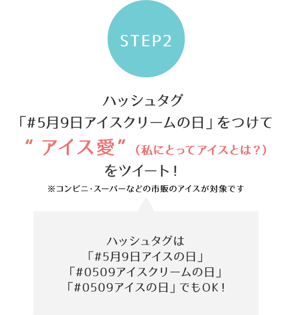 [STEP2]ハッシュタグ「#5月9日アイスクリームの日」をつけて“アイス愛”（私にとってアイスとは？）をツイート！
※コンビニ・スーパーなどの市販のアイスが対象です
ハッシュタグは「#5月9日アイスの日」「#0509アイスクリームの日」「#0509アイスの日」でもOK！