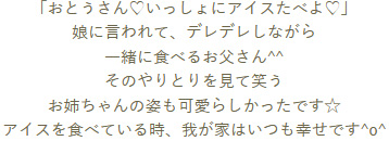 「おとうさん♡いっしょにアイスたべよ♡」娘に言われて、デレデレしながら一緒に食べるお父さん^^そのやりとりを見て笑うお姉ちゃんの姿も可愛らしかったです☆アイスを食べている時、我が家はいつも幸せです^o^