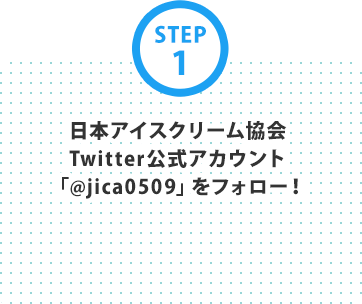 STEP1 日本アイスクリーム協会Twitter公式アカウント「@jica0509」をフォロー！