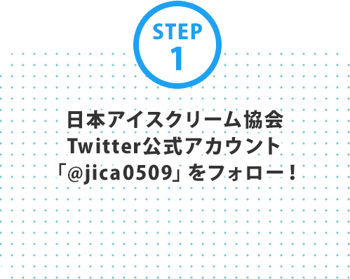 STEP1 日本アイスクリーム協会Twitter公式アカウント「@jica0509」をフォロー！