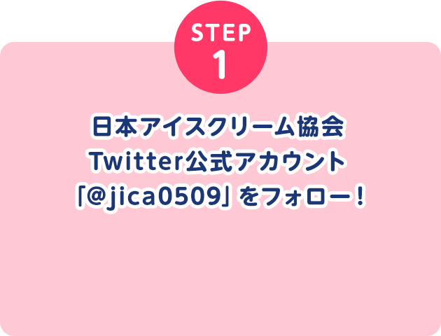 STEP1 日本アイスクリーム協会Twitter公式アカウント「@jica0509」をフォロー！