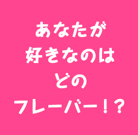 あなたが好きなのはどのフレーバー！？