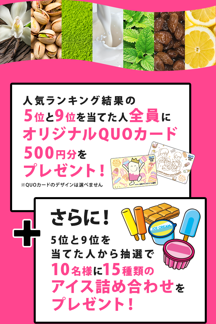 人気ランキング結果の5位と9位を当てた人全員にオリジナルQUOカード500円分をプレゼント！
さらに！5位と9位を当てた人から抽選で10名様に15種類のアイス詰め合わせをプレゼント！