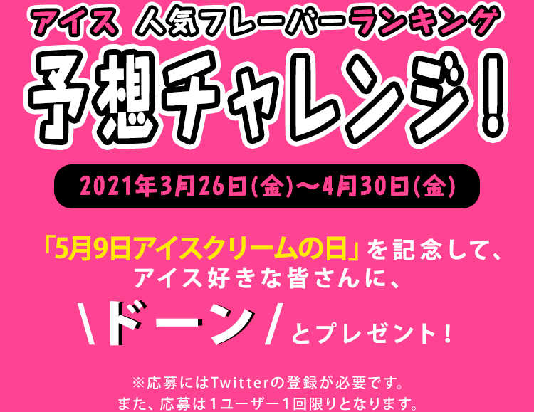 Twitterで参加「アイス 人気フレーバーランキング　予想チャレンジ！」2021年3月26日(金)～4月30日(金) 「5月9日アイスクリームの日」を記念して、アイス好きな皆さんに、ドーンとプレゼント！