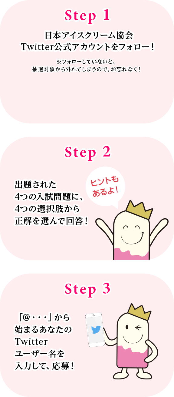 Step.1 日本アイスクリーム協会Twitter公式アカウントをフォロー！
Step.2 出題された4つの入試問題に、4つの選択肢から正解を選んで回答！
Step.3 「＠・・・」から始まるあなたのTwitterユーザー名を入力して、応募！