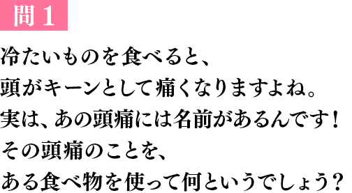 問１ 冷たいものを食べると、頭がキーンとして痛くなりますよね。実は、あの頭痛には名前があるんです！その頭痛のことを、ある食べ物を使って何というでしょう？