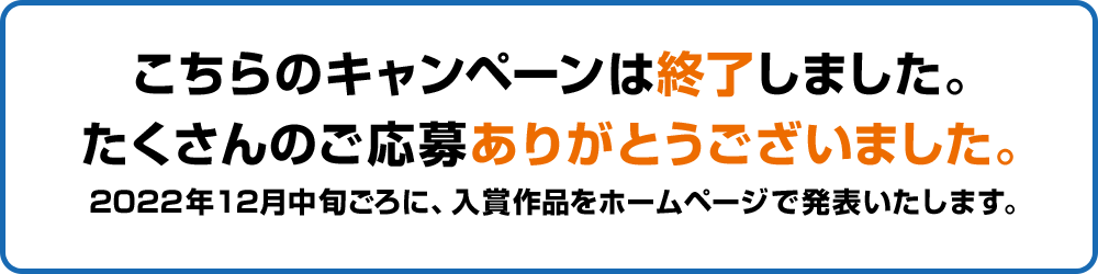 こちらのキャンペーンは終了しました。たくさんのご応募ありがとうございました。2022年12月中旬ごろに、入賞作品をホームページで発表いたします。
