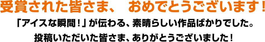 受賞された皆さま、 おめでとうございます!「アイスな瞬間!」が伝わる、素晴らしい作品ばかりでした。投稿いただいた皆さま、ありがとうございました!