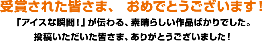 受賞された皆さま、 おめでとうございます！「アイスな瞬間！」が伝わる、素晴らしい作品ばかりでした。投稿いただいた皆さま、ありがとうございました！