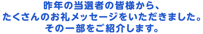 昨年の当選者の皆様から、たくさんのお礼メッセージをいただきました。その一部をご紹介します。