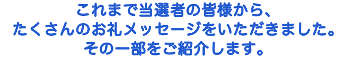 これまで当選者の皆様から、たくさんのお礼メッセージをいただきました。その一部をご紹介します。