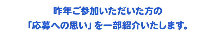 昨年ご参加いただいた方の「応募への思い」を一部紹介いたします。